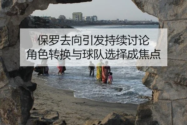保罗去向引发持续讨论 角色转换与球队选择成焦点